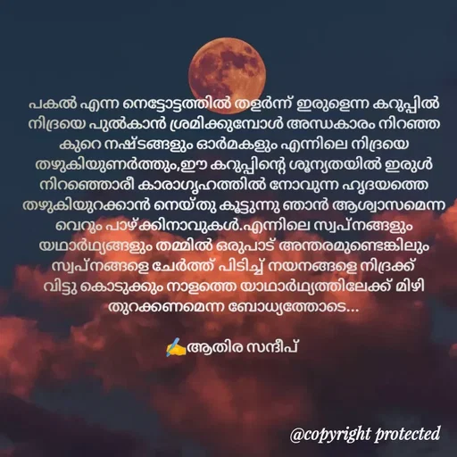 Quote by Athira Sandeep - പകൽ എന്ന നെട്ടോട്ടത്തിൽ തളർന്ന് ഇരുളെന്ന കറുപ്പിൽ നിദ്രയെ പുൽകാൻ ശ്രമിക്കുമ്പോൾ അന്ധകാരം നിറഞ്ഞ കുറെ നഷ്ടങ്ങളും ഓർമകളും എന്നിലെ നിദ്രയെ തഴുകിയുണർത്തും,ഈ കറുപ്പിന്റെ ശൂന്യതയിൽ ഇരുൾ നിറഞ്ഞൊരീ കാരാഗൃഹത്തിൽ നോവുന്ന ഹൃദയത്തെ തഴുകിയുറക്കാൻ നെയ്തു കൂട്ടുന്നു ഞാൻ ആശ്വാസമെന്ന വെറും പാഴ്ക്കിനാവുകൾ.എന്നിലെ സ്വപ്നങ്ങളും യഥാർഥ്യങ്ങളും തമ്മിൽ ഒരുപാട് അന്തരമുണ്ടെങ്കിലും സ്വപ്നങ്ങളെ ചേർത്ത് പിടിച്ച് നയനങ്ങളെ നിദ്രക്ക് വിട്ടു കൊടുക്കും നാളത്തെ യാഥാർഥ്യത്തിലേക്ക് മിഴി തുറക്കണമെന്ന ബോധ്യത്തോടെ...

✍️ആതിര സന്ദീപ്  - Made using Quotes Creator App, Post Maker App