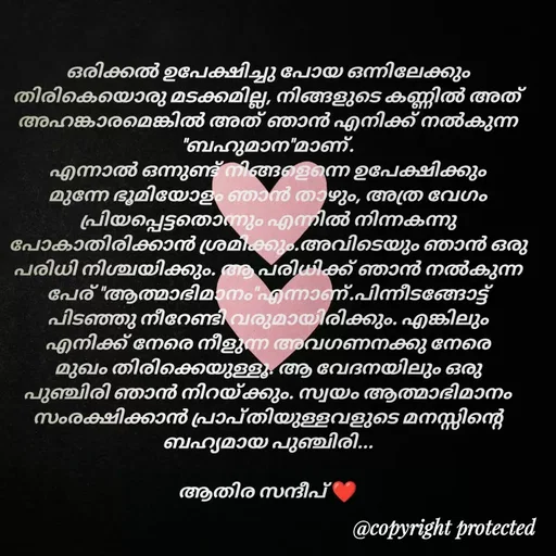 Quote by Athira Sandeep - ഒരിക്കൽ ഉപേക്ഷിച്ചു പോയ ഒന്നിലേക്കും തിരികെയൊരു മടക്കമില്ല, നിങ്ങളുടെ കണ്ണിൽ അത് അഹങ്കാരമെങ്കിൽ അത് ഞാൻ എനിക്ക് നൽകുന്ന "ബഹുമാന"മാണ്.
എന്നാൽ ഒന്നുണ്ട് നിങ്ങളെന്നെ ഉപേക്ഷിക്കും മുന്നേ ഭൂമിയോളം ഞാൻ താഴും, അത്ര വേഗം പ്രിയപ്പെട്ടതൊന്നും എന്നിൽ നിന്നകന്നു പോകാതിരിക്കാൻ ശ്രമിക്കും.അവിടെയും ഞാൻ ഒരു പരിധി നിശ്ചയിക്കും. ആ പരിധിക്ക് ഞാൻ നൽകുന്ന പേര് "ആത്മാഭിമാനം"എന്നാണ്.പിന്നീടങ്ങോട്ട് പിടഞ്ഞു നീറേണ്ടി വരുമായിരിക്കും. എങ്കിലും  എനിക്ക് നേരെ നീളുന്ന അവഗണനക്കു നേരെ മുഖം തിരിക്കെയുള്ളൂ. ആ വേദനയിലും ഒരു പുഞ്ചിരി ഞാൻ നിറയ്ക്കും. സ്വയം ആത്മാഭിമാനം സംരക്ഷിക്കാൻ പ്രാപ്തിയുള്ളവളുടെ മനസ്സിന്റെ ബഹ്യമായ പുഞ്ചിരി...

ആതിര സന്ദീപ് ❤️ - Made using Quotes Creator App, Post Maker App