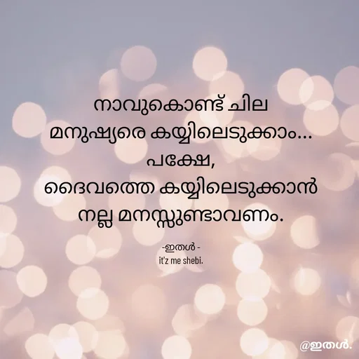 Quote by Shabeena P S - നാവുകൊണ്ട് ചില
മനുഷ്യരെ കയ്യിലെടുക്കാം...
പക്ഷേ,
ദൈവത്തെ കയ്യിലെടുക്കാൻ
നല്ല മനസ്സുണ്ടാവണം.

-ഇതൾ -
it'z me shebi. - Made using Quotes Creator App, Post Maker App