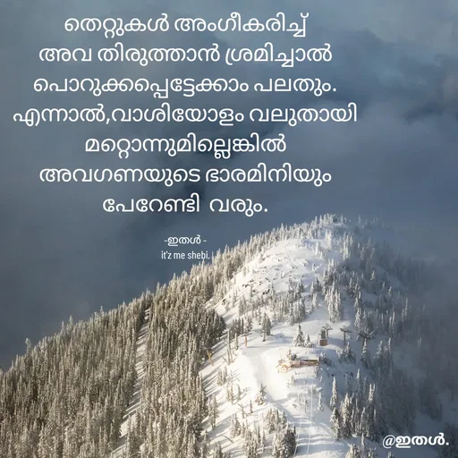 Quote by Shabeena P S - തെറ്റുകൾ അംഗീകരിച്ച്
അവ തിരുത്താൻ ശ്രമിച്ചാൽ
പൊറുക്കപ്പെട്ടേക്കാം പലതും.
എന്നാൽ,വാശിയോളം വലുതായി മറ്റൊന്നുമില്ലെങ്കിൽ
അവഗണയുടെ ഭാരമിനിയും
പേറേണ്ടി  വരും.

-ഇതൾ -
it'z me shebi. - Made using Quotes Creator App, Post Maker App