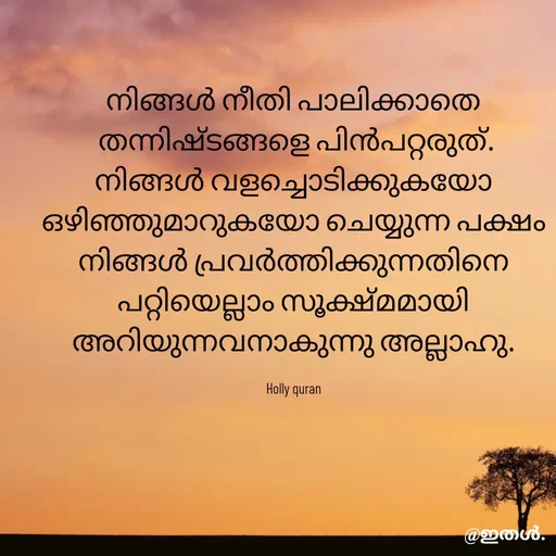 Quote by Shabeena P S - നിങ്ങൾ നീതി പാലിക്കാതെ
 തന്നിഷ്ടങ്ങളെ പിൻപറ്റരുത്.
നിങ്ങൾ വളച്ചൊടിക്കുകയോ
ഒഴിഞ്ഞുമാറുകയോ ചെയ്യുന്ന പക്ഷം
നിങ്ങൾ പ്രവർത്തിക്കുന്നതിനെ
പറ്റിയെല്ലാം സൂക്ഷ്മമായി
അറിയുന്നവനാകുന്നു അല്ലാഹു.

Holly quran
 - Made using Quotes Creator App, Post Maker App