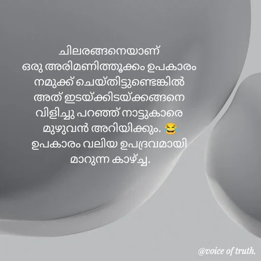 Quote by Shabeena P S - ചിലരങ്ങനെയാണ് 
ഒരു അരിമണി‌ത്തൂക്കം ഉപകാരം 
നമുക്ക് ചെയ്തിട്ടുണ്ടെങ്കിൽ 
അത് ഇടയ്ക്കിടയ്ക്കങ്ങനെ 
വിളിച്ചു പറഞ്ഞ് നാട്ടുകാരെ 
മുഴുവൻ അറിയിക്കും. 😂
ഉപകാരം വലിയ ഉപദ്രവമായി 
മാറുന്ന കാഴ്ച്ച. - Made using Quotes Creator App, Post Maker App