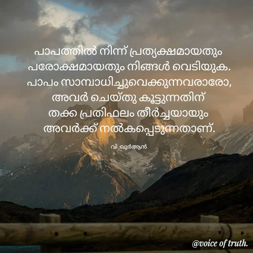 Quote by Shabeena P S - പാപത്തിൽ നിന്ന് പ്രത്യക്ഷമായതും 
പരോക്ഷമായതും നിങ്ങൾ വെടിയുക.
പാപം സാമ്പാധിച്ചുവെക്കുന്നവരാരോ,
അവർ ചെയ്തു കൂട്ടുന്നതിന് 
തക്ക പ്രതിഫലം തീർച്ചയായും 
അവർക്ക് നൽകപ്പെടുന്നതാണ്.

വി :ഖുർആൻ  - Made using Quotes Creator App, Post Maker App