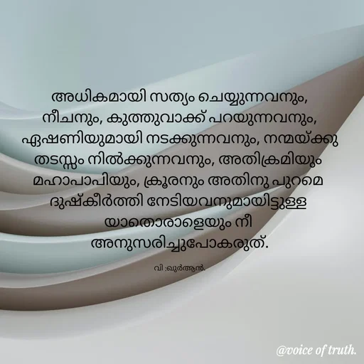 Quote by Shabeena P S - അധികമായി സത്യം ചെയ്യുന്നവനും,
നീചനും, കുത്തുവാക്ക് പറയുന്നവനും,
ഏഷണിയുമായി നടക്കുന്നവനും, നന്മയ്ക്കു തടസ്സം നിൽക്കുന്നവനും, അതിക്രമിയും 
മഹാപാപിയും, ക്രൂരനും അതിനു പുറമെ 
ദുഷ്കീർത്തി നേടിയവനുമായിട്ടുള്ള 
യാതൊരാളെയും നീ 
അനുസരിച്ചുപോകരുത്.

വി :ഖുർആൻ. - Made using Quotes Creator App, Post Maker App