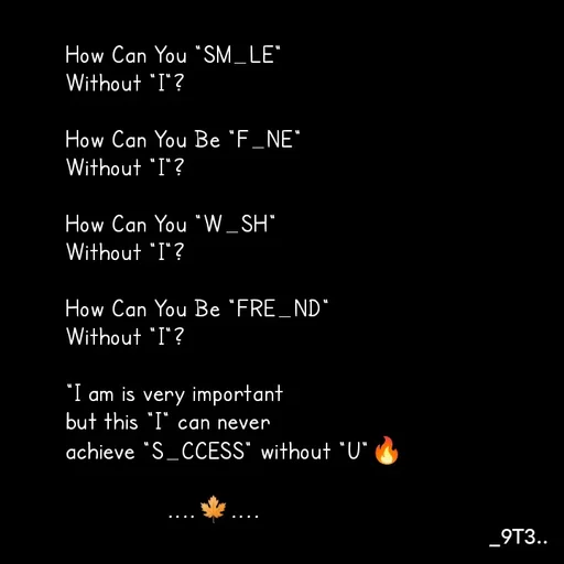 Quote by Mr. Unknown... - How Can You "SM_LE" 
Without "I"?

How Can You Be "F_NE"
Without "I"?

How Can You "W_SH" 
Without "I"?

How Can You Be "FRE_ND" 
Without "I"?

"I am is very important
but this "I" can never 
achieve "S_CCESS" without "U"🔥
                
               ....🍁.... - Made using Quotes Creator App, Post Maker App