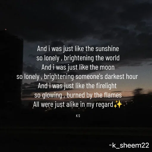 Quote by Khan Sheema - And i was just like the sunshine
so lonely , brightening the world
And i was just like the moon
so lonely , brightening someone's darkest hour 
And i was just like the firelight 
so glowing , burned by the flames
All were just alike in my regard✨

K S - Made using Quotes Creator App, Post Maker App