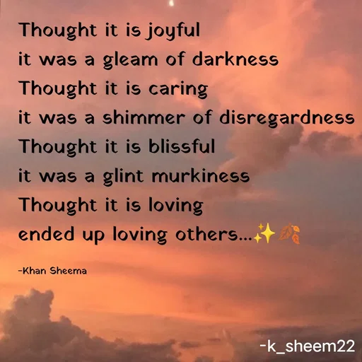 Quote by Khan Sheema - Thought it is joyful
it was a gleam of darkness
Thought it is caring 
it was a shimmer of disregardness
Thought it is blissful
it was a glint murkiness 
Thought it is loving
ended up loving others...✨🍂

-Khan Sheema - Made using Quotes Creator App, Post Maker App