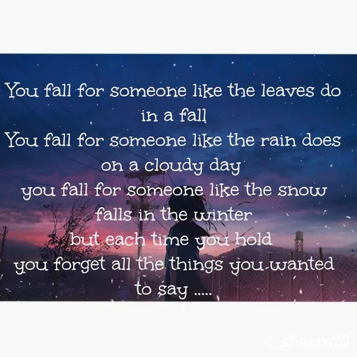Quote by Khan Sheema - You fall for someone like the leaves do in a fall
You fall for someone like the rain does on a cloudy day 
you fall for someone like the snow falls in the winter
but each time you hold 
you forget all the things you wanted to say .....
 - Made using Quotes Creator App, Post Maker App