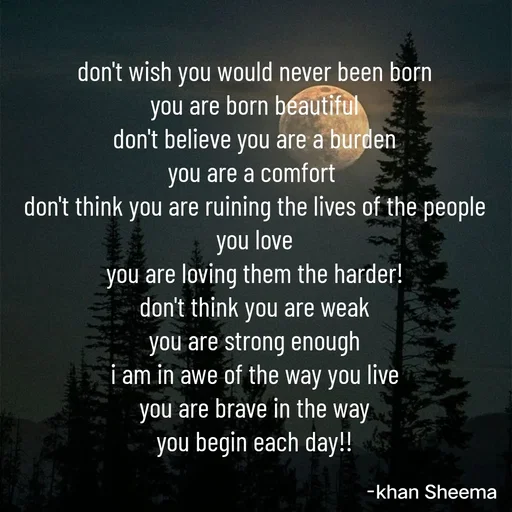 Quote by Khan Sheema - don't wish you would never been born
you are born beautiful
don't believe you are a burden
you are a comfort 
don't think you are ruining the lives of the people you love
you are loving them the harder!
don't think you are weak
you are strong enough
i am in awe of the way you live
you are brave in the way
you begin each day!! - Made using Quotes Creator App, Post Maker App