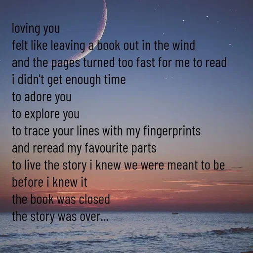 Quote by Khan Sheema - loving you
felt like leaving a book out in the wind 
and the pages turned too fast for me to read
i didn't get enough time
to adore you
to explore you
to trace your lines with my fingerprints
and reread my favourite parts
to live the story i knew we were meant to be
before i knew it
the book was closed
the story was over... - Made using Quotes Creator App, Post Maker App