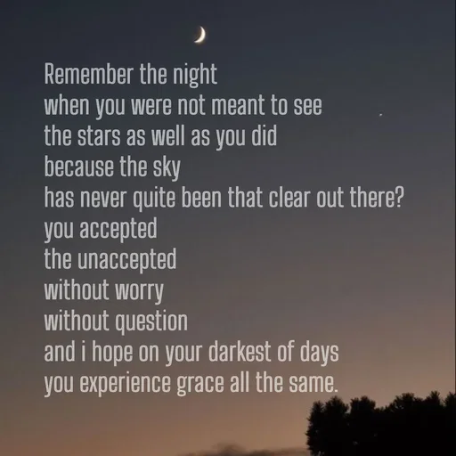 Quote by Khan Sheema - Remember the night
when you were not meant to see 
the stars as well as you did
because the sky
has never quite been that clear out there?
you accepted
the unaccepted
without worry
without question 
and i hope on your darkest of days
you experience grace all the same. - Made using Quotes Creator App, Post Maker App