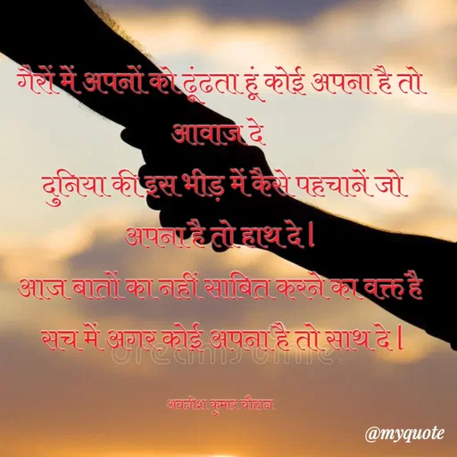 Quote by Avneesh Kumar Chauhan - गैरों में अपनों को ढूंढता हूं कोई अपना है तो आवाज दे 
 दुनिया की इस भीड़ में कैसे पहचानें जो अपना है तो हाथ दे l
 आज बातों का नहीं साबित करने का वक्त है 
 सच में अगर कोई अपना है तो साथ दे l

अवनीश कुमार चौहान - Made using Quotes Creator App, Post Maker App