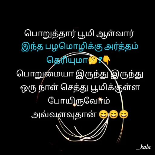 Quote by 🖤kala💙 - பொறுத்தார் பூமி ஆள்வார்
 இந்த பழமொழிக்கு அர்த்தம் தெரியுமா🤔?👇
 பொறுமையா இருந்து இருந்து
 ஒரு நாள் செத்து பூமிக்குள்ள போயிருவோம்
 அவ்வளவுதான் 😄😄😄 - Made using Quotes Creator App, Post Maker App