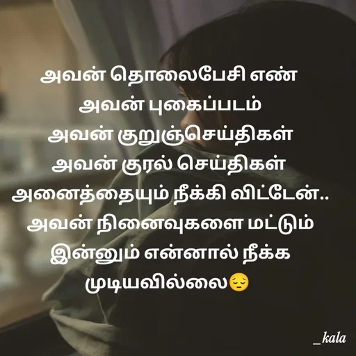 Quote by 🖤kala💙 - அவன் தொலைபேசி எண்
 அவன் புகைப்படம்
 அவன் குறுஞ்செய்திகள்
அவன் குரல் செய்திகள்
 அனைத்தையும் நீக்கி விட்டேன்..
 அவன் நினைவுகளை மட்டும்
 இன்னும் என்னால் நீக்க முடியவில்லை😔 

 - Made using Quotes Creator App, Post Maker App