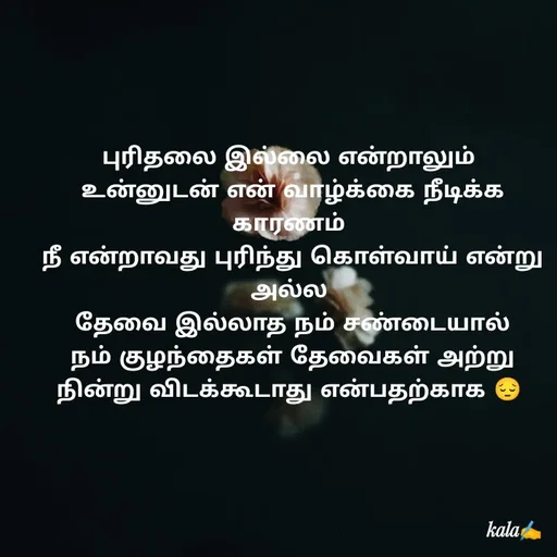 Quote by 🖤kala💙 - புரிதலை இல்லை என்றாலும்
 உன்னுடன் என் வாழ்க்கை நீடிக்க காரணம்
 நீ என்றாவது புரிந்து கொள்வாய் என்று
அல்ல
 தேவை இல்லாத நம் சண்டையால்
 நம் குழந்தைகள் தேவைகள் அற்று  நின்று விடக்கூடாது என்பதற்காக 😔 - Made using Quotes Creator App, Post Maker App