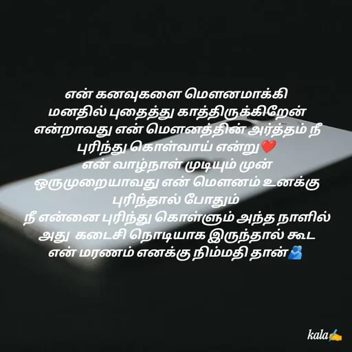 Quote by 🖤kala💙 - என் கனவுகளை மௌனமாக்கி
 மனதில் புதைத்து காத்திருக்கிறேன்
 என்றாவது என் மௌனத்தின் அர்த்தம் நீ புரிந்து கொள்வாய் என்று❤️
 என் வாழ்நாள் முடியும் முன்
 ஒருமுறையாவது என் மௌனம் உனக்கு புரிந்தால் போதும்
 நீ என்னை புரிந்து கொள்ளும் அந்த நாளில்
 அது  கடைசி நொடியாக இருந்தால் கூட
 என் மரணம் எனக்கு நிம்மதி தான்🫂 

 - Made using Quotes Creator App, Post Maker App
