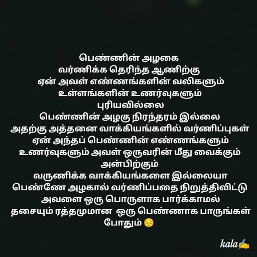 Quote by 🖤kala💙 - பெண்ணின் அழகை 
வர்ணிக்க தெரிந்த ஆணிற்கு 
 ஏன் அவள் எண்ணங்களின் வலிகளும்
 உள்ளங்களின் உணர்வுகளும் 
 புரியவில்லை
 பெண்ணின் அழகு நிரந்தரம் இல்லை 
 அதற்கு அத்தனை வாக்கியங்களில் வர்ணிப்புகள் 
 ஏன் அந்தப் பெண்ணின் எண்ணங்களும் உணர்வுகளும் அவள் ஒருவரின் மீது வைக்கும் அன்பிற்கும்
 வருணிக்க வாக்கியங்களை இல்லையா
 பெண்ணே அழகால் வர்ணிப்பதை நிறுத்திவிட்டு 
 அவளை ஒரு பொருளாக பார்க்காமல்
 தசையும் ரத்தமுமான  ஒரு பெண்ணாக பாருங்கள்  போதும் 😔 
 - Made using Quotes Creator App, Post Maker App