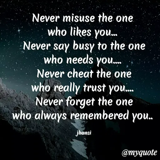 Quote by Jhansi Korrayi - Never misuse the one
who likes you.
Never say busy to the one
who needs yoU. ,
Never cheat the one
who really trust you.
Never forget the one
who always remembered you.
jhansi
@myquote
 - Made using Quotes Creator App, Post Maker App