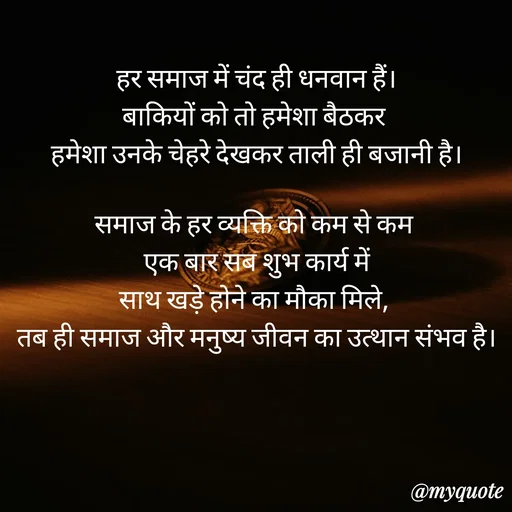 Quote by Anju - हर समाज में चंद ही धनवान हैं।
बाकियों को तो हमेशा बैठकर 
हमेशा उनके चेहरे देखकर ताली ही बजानी है।

समाज के हर व्यक्ति को कम से कम 
 एक बार सब शुभ कार्य में 
साथ खड़े होने का मौका मिले, 
तब ही समाज और मनुष्य जीवन का उत्थान संभव है।

 - Made using Quotes Creator App, Post Maker App