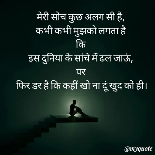 Quote by Anju - मेरी सोच कुछ अलग सी है, 
कभी कभी मुझको लगता है 
कि 
इस दुनिया के सांचे में ढल जाऊं, 
पर 
फिर डर है कि कहीं खो ना दूं खुद को ही। - Made using Quotes Creator App, Post Maker App