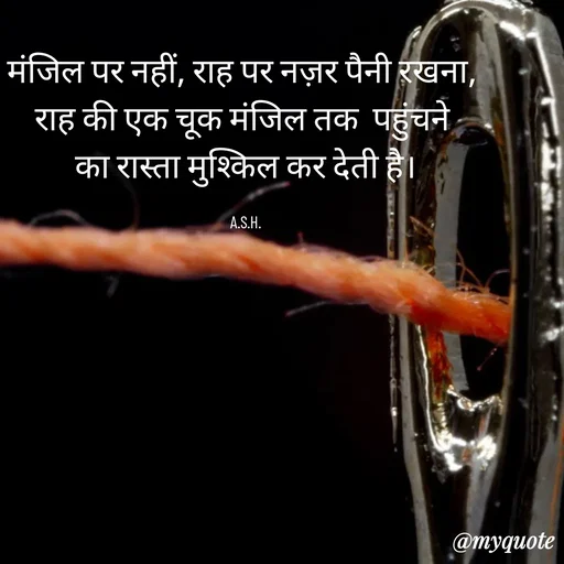 Quote by Anju - मंजिल पर नहीं, राह पर नज़र पैनी रखना, 
राह की एक चूक मंजिल तक  पहुंचने 
का रास्ता मुश्किल कर देती है।

A.S.H. - Made using Quotes Creator App, Post Maker App