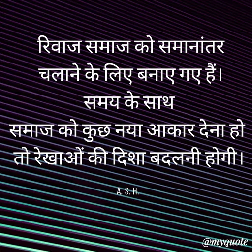 Quote by Anju -   रिवाज समाज को समानांतर 
 चलाने के लिए बनाए गए हैं।
 समय के साथ 
समाज को कुछ नया आकार देना हो 
तो रेखाओं की दिशा बदलनी होगी।

A. S. H.  - Made using Quotes Creator App, Post Maker App
