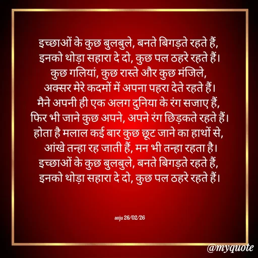 Quote by Anju - इच्छाओं के कुछ बुलबुले, बनते बिगड़ते रहते हैं, 
इनको थोड़ा सहारा दे दो, कुछ पल ठहरे रहते हैं।
कुछ गलियां, कुछ रास्ते और कुछ मंजिले, 
अक्सर मेरे कदमों में अपना पहरा देते रहते हैं।
मैने अपनी ही एक अलग दुनिया के रंग सजाए हैं, 
फिर भी जाने कुछ अपने, अपने रंग छिड़कते रहते हैं।
होता है मलाल कई बार कुछ छूट जाने का हाथों से, 
 आंखे तन्हा रह जाती हैं, मन भी तन्हा रहता है।
इच्छाओं के कुछ बुलबुले, बनते बिगड़ते रहते हैं, 
इनको थोड़ा सहारा दे दो, कुछ पल ठहरे रहते हैं।



anju 26/02/26 - Made using Quotes Creator App, Post Maker App