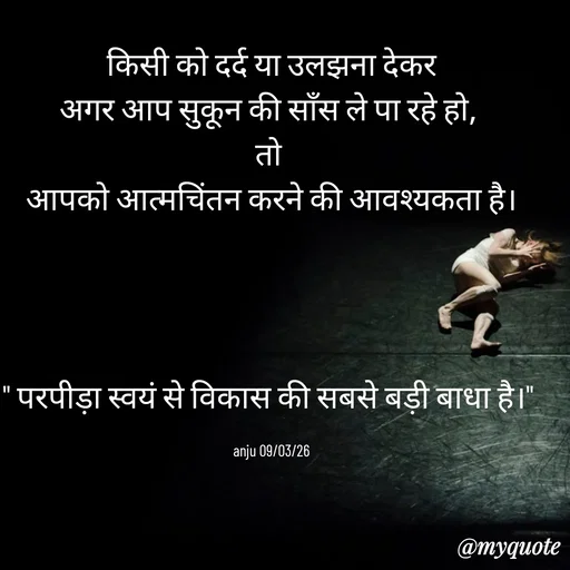 Quote by Anju -  किसी को दर्द या उलझना देकर 
अगर आप सुकून की साँस ले पा रहे हो, 
तो 
आपको आत्मचिंतन करने की आवश्यकता है।




" परपीड़ा स्वयं से विकास की सबसे बड़ी बाधा है।" 

anju 09/03/26 - Made using Quotes Creator App, Post Maker App