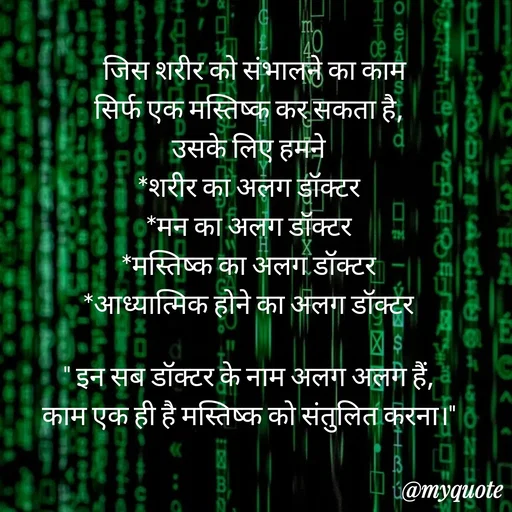 Quote by Anju -   जिस शरीर को संभालने का काम 
सिर्फ एक मस्तिष्क कर सकता है, 
उसके लिए हमने 
*शरीर का अलग डॉक्टर 
*मन का अलग डॉक्टर 
*मस्तिष्क का अलग डॉक्टर 
*आध्यात्मिक होने का अलग डॉक्टर 

" इन सब डॉक्टर के नाम अलग अलग हैं, 
काम एक ही है मस्तिष्क को संतुलित करना।"  - Made using Quotes Creator App, Post Maker App