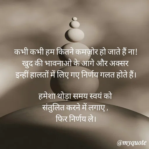 Quote by Anju - कभी कभी हम कितने कमज़ोर हो जाते हैं ना!
खुद की भावनाओ के आगे और अक्सर 
इन्हीं हालतों में लिए गए निर्णय गलत होते हैं।

हमेशा थोड़ा समय स्वयं को 
संतुलित करने में लगाए , 
फिर निर्णय ले।
 - Made using Quotes Creator App, Post Maker App