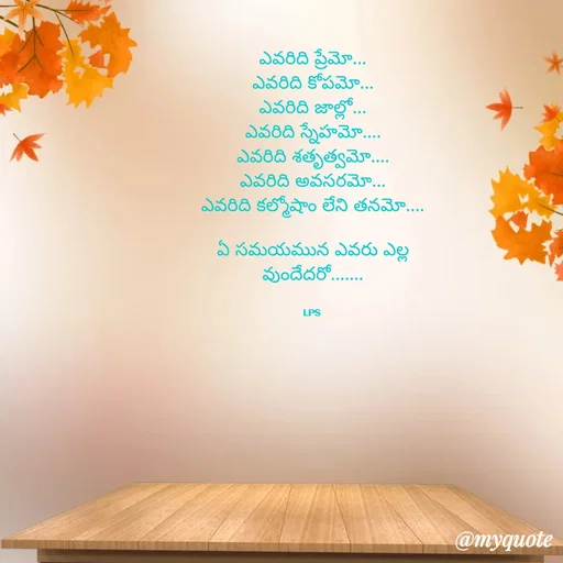 Quote by LPS (Living As A Passionated Soul) - ఎవరిది ప్రేమో...
ఎవరిది కోపమో...
ఎవరిది జాల్లో...
ఎవరిది స్నేహమో....
ఎవరిది శతృత్వమో....
ఎవరిది అవసరమో...
ఎవరిది కల్మోషాం లేని తనమో....

ఏ సమయమున ఎవరు ఎల్ల
వుందేదరో.......


LPS  - Made using Quotes Creator App, Post Maker App