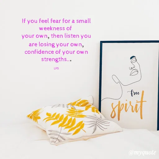 Quote by LPS (Living As A Passionated Soul) - If you feel fear for a small weekness of 
your own, then listen you are losing your own,
confidence of your own strengths...

LPS - Made using Quotes Creator App, Post Maker App