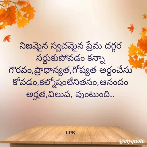 Quote by LPS (Living As A Passionated Soul) - నిజమైన స్వచమైన ప్రేమ దగ్గర సర్దుకుపోవడం కన్నా
గౌరవం,ప్రాధాన్యత,గోప్యత అర్ధంచేసుకోవడం,కల్మోషంలేనితనం,ఆనందం అర్హత,విలువ, వుంటుంది..




LPS - Made using Quotes Creator App, Post Maker App