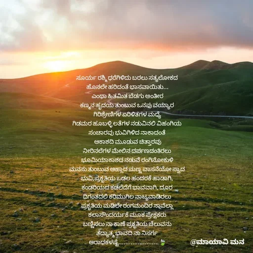 Quote by suma📷🍃💚🎧❤️ - ಸೂರ್ಯ ರಶ್ಮಿ ಧರೆಗಿಳಿದು ಬರಲು ಸತ್ಯಲೋಕದ 
ಹೊನಲೇ ಹರಿದಂತೆ ಭಾಸವಾಯಿತು...
ಎಂಥಾ ಹಿತಮಿತ ಬೆಡಗು ಅಂತೀರ
ಕಣ್ಮನ ಹೃದಯ ತುಂಬುವ ಒನಪು ವಯ್ಯಾರ 
ಗಿರಿಶ್ರೇಣಿಗಳ ಏರಿಳಿತಗಳ ಮಧ್ಯೆ 
ಗಿಡಮರ ಹೂಬಳ್ಳಿ ಲತೆಗಳ ನಡುವಿನಲಿ ವಿಹಂಗಿಯ 
ಸಂಚಾರವು ಭುವಿಗಿಳಿದ ನಾಕಾದಂತೆ 
 ಆಕಾಶದಿ ಮೂಡುವ ಚಿತ್ತಾರವು 
ನೀರಿನಲೆಗಳ ಮೇಲಿನ ದರ್ಪಣದಂತಿರಲು 
ಭೂಮಿಯಾಕಾಶದ ನಡುವೆ ರಂಗಿನೋಕುಳಿ 
ಮನಸು ತುಂಬುವ ಆಹ್ಲಾದ ಮಣ್ಣ ವಾಸನೆಯೋ ಸ್ವಾದ 
ಭುವಿ,ಪ್ರಕೃತಿಯ ಒಡಲ ಹಂದರಕೆ ಹಾಡಾಗಿ, 
ಕಂಡರಿಯದ ಕಡಲೆದೆಗೆ ಭಾವವಾಗಿ, ದೂರ 
ದಿಗಂತದಲಿ ಕರಿಮುಗಿಲ ನಾಟ್ಯವಾಡಿರಲು 
ಪ್ರಕೃತಿಯ ಮಡಿಲೇ ರಂಗಮಂದಿರ ನಾವೆಲ್ಲಾ 
ಕಲಾಸೌಂದರ್ಯಕೆ ಮೂಕ ಪ್ರೇಕ್ಷಕರು 
ಬಣ್ಣಿಸಲು ನಾ ಕಾಣೆ ಪ್ರಕೃತಿಯ ಚೆಲುವನು 
ತದ್ಯಾತ್ಮ ಭಾವದಿ ನಾ ನಿಸರ್ಗ 
ಆರಾಧಕಳಷ್ಟೆ.......................🍃


 - Made using Quotes Creator App, Post Maker App