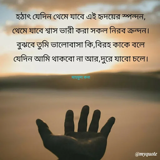 Quote by Mahmuda kona - 

হঠাৎ যেদিন থেমে যাবে এই হৃদয়ের স্পন্দন,
থেমে যাবে শ্বাস ভারী করা সকল নিরব ক্রন্দন।
বুঝবে তুমি ভালোবাসা কি,বিরহ কাকে বলে
যেদিন আমি থাকবো না আর,দুরে যাবো চলে।

মাহমুদা কনা - Made using Quotes Creator App, Post Maker App