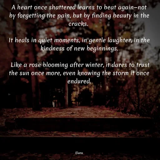 Quote by Chand of sky - A heart once shattered learns to beat again—not by forgetting the pain, but by finding beauty in the cracks. 

It heals in quiet moments, in gentle laughter, in the kindness of new beginnings.

 Like a rose blooming after winter, it dares to trust the sun once more, even knowing the storm it once endured.









Elara - Made using Quotes Creator App, Post Maker App