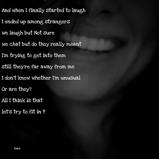 Quote by Chand of sky - And when I finally started to laugh
I ended up among strangers 
we laugh but Not sure
we chat but do they really meant
I'm trying to get into them 
still they're far away from me
I don't know whether I'm unusual
Or are they? 
All I think is that
let's try to fit in !!



              Elara - Made using Quotes Creator App, Post Maker App