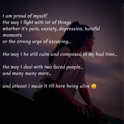 Quote by Elara - I am proud of myself 
the way I fight with lot of things
whether it's pain, anxiety, depression, hateful moments 
or the strong urge of escaping...

the way I be still calm and composed in my bad time...

the way I deal with two faced people...
and many many more...

and atleast I made it till here being alive 😊





 - Made using Quotes Creator App, Post Maker App