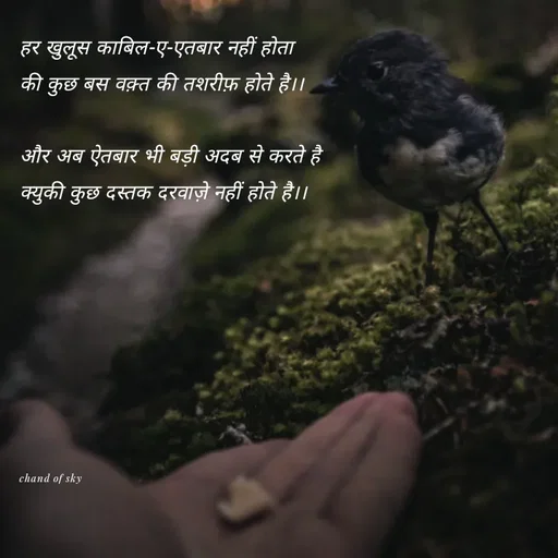 Quote by Elara - 
हर खुलूस काबिल-ए-एतबार नहीं होता 
की कुछ बस वक़्त की तशरीफ़ होते है।।

और अब ऐतबार भी बड़ी अदब से करते है 
क्युकी कुछ दस्तक दरवाज़े नहीं होते है।।








chand of sky  - Made using Quotes Creator App, Post Maker App