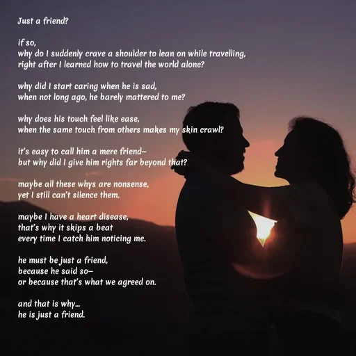 Quote by Elara - Just a friend?

if so,
why do I suddenly crave a shoulder to lean on while travelling,
right after I learned how to travel the world alone?

why did I start caring when he is sad,
when not long ago, he barely mattered to me?

why does his touch feel like ease,
when the same touch from others makes my skin crawl?

it’s easy to call him a mere friend—
but why did I give him rights far beyond that?

maybe all these whys are nonsense,
yet I still can’t silence them.

maybe I have a heart disease,
that’s why it skips a beat
every time I catch him noticing me.

he must be just a friend,
because he said so—
or because that’s what we agreed on.

and that is why…
he is just a friend. - Made using Quotes Creator App, Post Maker App