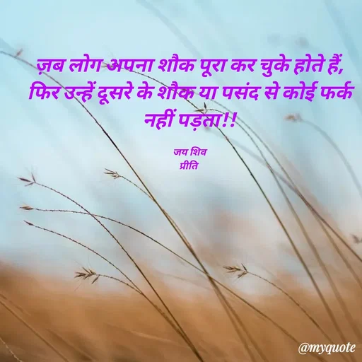 Quote by PRITI KUMARI - ज़ब लोग अपना शौक पूरा कर चुके होते हैं,
फिर उन्हें दूसरे के शौक या पसंद से कोई फर्क नहीं पड़ता!!

जय शिव
प्रीति  - Made using Quotes Creator App, Post Maker App