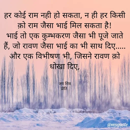 Quote by Pk singh - 
हर कोई राम नही हो सकता, न ही हर किसी क़ो राम जैसा भाई मिल सकता है!
भाई तो एक कुम्भकरण जैसा भी पूजे जाते हैं, जो रावण जैसा भाई का भी साथ दिए..... और एक विभीषण भी, जिसने रावण क़ो धोखा दिए,


जय शिव
प्रीति  - Made using Quotes Creator App, Post Maker App