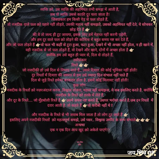 Quote by Pk singh - व्यक्ति क़ो, उस व्यक्ति की अहमियत तभी समझ में आती है,
ज़ब वो व्यक्ति उससे काफ़ी दूर चला जाता है!
जिसप्रकार हम किसी पेड़ से फल तोड़ते हैं,
तो नजदीक वाले फल क़ो पहले नहीं तोड़ते, उसकी महत्व नहीं समझते, उसको अहमियत नहीं देते, ये सोचकर छोड़ देते हैं 👉🏼
की ये तो जल्द ही टूट जायगा, इसके लिए हमें मेहनत नहीं करनी पड़ेगी,
और हम दूर वाले फल क़ो तोड़ने की कोशिश में बहुत समय नष्ट कर देते हैं,
और जो फल तोड़ते हैं 👉🏼वो फल भी कहीं से टुटा हुआ, फटा हुआ, देखने में भी अच्छा नहीं होता, न ही खाने में,
वही नजदीक से जो फल तोड़ते हैं, वो देखने और खाने, दोनों में अच्छा होता है 👉🏼
क्योंकि हम उसे बहुत ही प्यार से, दिल से तोड़ते हैं,
उसीप्रकार
रिश्ते 👉🏼👉🏼
जो नजदीकी हो उसे दिल से निभाए जाते हैं,, उसमे दिमाग़ की कोई भूमिका नहीं होती!
दूर रिश्तों में दिमाग़ की जरुरत से हम उसे ज्यादा दिन संभाल नहीं पाते हैं
दिल से जुड़े रिश्ते हमेशा बरकरार होता है. इसमें कोई मिलावट नहीं होती!
कुछ लोग 
नजदीक के रिश्तों क़ो नज़रअंदाज करना ,विश्वास तोडना, महत्व नहीं समझना, ये सब इसलिए करते है. क्योंकि नजदीक के रिश्ते क़ो हल्के में लेते हैं,
और दूर के रिश्ते.... जो मुँहबोली रिश्ते हैं 👉🏼उसमे समय नष्ट करते हैं, उसपर भरोसा करते है.ज़ब इन रिश्तों  में दरार आती है. तो कहते हैं 👉🏼वो करीबी नहीं थे !

और नजदीक के रिश्ते से भी जवाब मिल जाता है तो लोग टूट जाते हैं 👉🏼
इसलिए अपने नजदीकी रिश्तों  क़ो महत्वपूर्ण समझे, उसे प्यार.. विश्वास उम्मीद के साथ संभाले👉🏼👉🏼👉🏼
अन्यथा
एक न एक दिन आप खुद क़ो अकेले पाएंगे!!



जय शिव
प्रीति  - Made using Quotes Creator App, Post Maker App