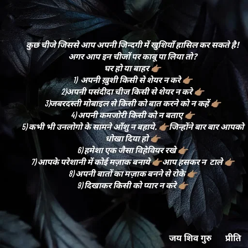 Quote by Pk singh - कुछ चीजे जिससे आप अपनी जिन्दगी में खुशियाँ हासिल कर सकते है!
अगर आप इन चीजों पर काबू पा लिया तो?
घर हो या बाहर 👉🏽
1)  अपनी ख़ुशी किसी से शेयर न करे 👉🏽
2)अपनी पसंदीदा चीज किसी से शेयर न करे 👉🏽
3)जबरदस्ती मोबाइल से किसी को बात करने को न कहें 👉🏽
4) अपनी कमजोरी किसी को न बताए 👉🏽
5) कभी भी उनलोगो के सामने आँशु न बहाये. 👉🏽जिन्होंने बार बार आपको धोखा दिया हो 👉🏽
6) हमेशा एक जैसा विहेवियर रखे 👉🏽
7) आपके परेशानी में कोई मज़ाक बनाये 👉🏽आप हसकर न  टाले 👉🏽
8) अपनी बातों का मज़ाक बनने से रोके 👉🏽
9) दिखाकर किसी को प्यार न करे 👉🏽 - Made using Quotes Creator App, Post Maker App