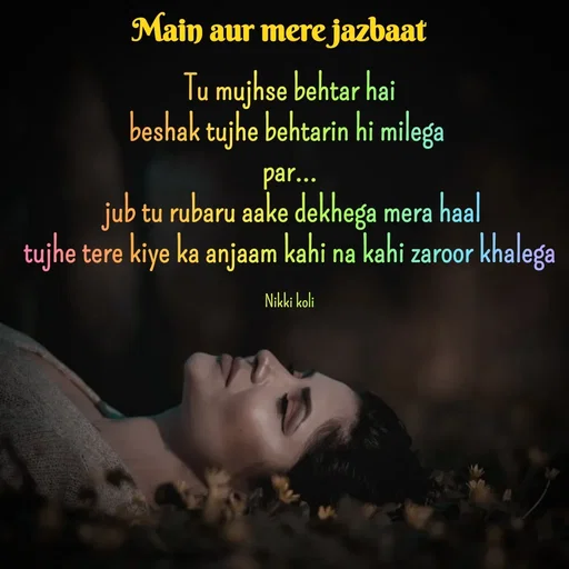 Quote by Nikki koli - Tu mujhse behtar hai
beshak tujhe behtarin hi milega 
par...
 jub tu rubaru aake dekhega mera haal
tujhe tere kiye ka anjaam kahi na kahi zaroor khalega

Nikki koli - Made using Quotes Creator App, Post Maker App