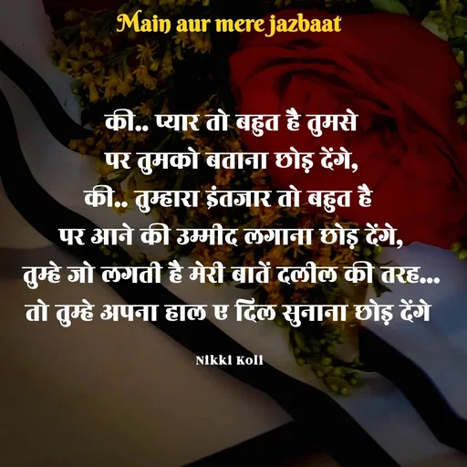 Quote by Nikki koli - की.. प्यार तो बहुत है तुमसे
पर तुमको बताना छोड़ देंगे,
की.. तुम्हारा इंतजार तो बहुत है 
पर आने की उम्मीद लगाना छोड़ देंगे,
तुम्हे जो लगती है मेरी बातें दलील की तरह...
तो तुम्हे अपना हाल ए दिल सुनाना छोड़ देंगे 

Nikki Koli  - Made using Quotes Creator App, Post Maker App