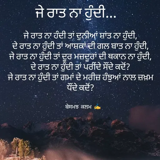 Quote by ਬਾਪੂ ਦੀ ਲਾਡਲੀ ♥️ - ਜੇ ਰਾਤ ਨਾ ਹੰਦੀ ਤਾਂ ਦੁਨੀਆਂ ਸ਼ਾਂਤ ਨਾ ਹੁੰਦੀ,
ਦੇ ਰਾਤ ਨਾ ਹੁੰਦੀ ਤਾਂ ਆਸ਼ਕਾਂ ਦੀ ਗਲ ਬਾਤ ਨਾ ਹੁੰਦੀ,
ਜੇ ਰਾਤ ਨਾ ਹੁੰਦੀ ਤਾਂ ਦੂਰ ਮਜ਼ਦੂਰਾਂ ਦੀ ਥਕਾਨ ਨਾ ਹੁੰਦੀ,
ਦੇ ਰਾਤ ਨਾ ਹੁੰਦੀ ਤਾਂ ਪਰੀੰਦੇ ਸੌਂਦੇ ਕਦੋਂ?
ਜੇ ਰਾਤ ਨਾ ਹੁੰਦੀ ਤਾਂ ਗਮਾਂ ਦੇ ਮਰੀਜ਼ ਹੰਝੁਆਂ ਨਾਲ ਜ਼ਖ਼ਮ ਧੌਂਦੇ ਕਦੋਂ?ਬੇਸਮਝ ਕਲਮ ✍️ਜੇ ਰਾਤ ਨਾ ਹੁੰਦੀ... - Made using Quotes Creator App, Post Maker App