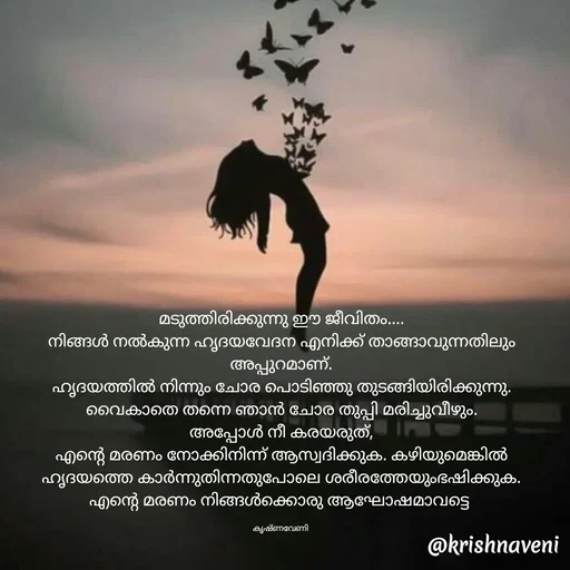 Quote by krishnaveni🌸 - മടുത്തിരിക്കുന്നു ഈ ജീവിതം....
നിങ്ങൾ നൽകുന്ന ഹൃദയവേദന എനിക്ക് താങ്ങാവുന്നതിലും അപ്പുറമാണ്.
ഹൃദയത്തിൽ നിന്നും ചോര പൊടിഞ്ഞു തുടങ്ങിയിരിക്കുന്നു. വൈകാതെ തന്നെ ഞാൻ ചോര തുപ്പി മരിച്ചുവീഴും.
അപ്പോൾ നീ കരയരുത്,
എന്റെ മരണം നോക്കിനിന്ന് ആസ്വദിക്കുക. കഴിയുമെങ്കിൽ ഹൃദയത്തെ കാർന്നുതിന്നതുപോലെ ശരീരത്തേയുംഭഷിക്കുക.
എന്റെ മരണം നിങ്ങൾക്കൊരു ആഘോഷമാവട്ടെ 

കൃഷ്ണവേണി  - Made using Quotes Creator App, Post Maker App
