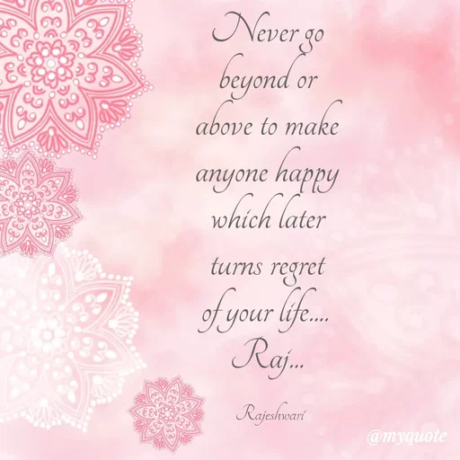 Quote by Rajeshwari Dixit - Never go 
beyond or 
above to make 
anyone happy 
which later 
turns regret 
of your life.... 
Raj... 

Rajeshwari - Made using Quotes Creator App, Post Maker App