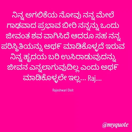 Quote by Rajeshwari Dixit - ನಿನ್ನ ಅಗಲಿಕೆಯ ನೋವು ನನ್ನ ಮೇಲೆ ಗಾಢವಾದ ಪ್ರಭಾವ ಬೀರಿ ನನ್ನನ್ನು ಒಂದು ಜೀವಂತ ಶವ ವಾಗಿಸಿದೆ ಆದರೂ ಸಹ ನನ್ನ ಪರಿಸ್ಥಿತಿಯನ್ನು ಅಥ೯ ಮಾಡಿಕೊಳ್ಳದೆ ಇರುವ ನಿನ್ನ ಹೃದಯ ಬರಿ ಉಸಿರಾಡುವುದನ್ನು ಜೀವನ ಎನ್ನಲಾಗುವುದಿಲ್ಲ ಎಂದು ಅಥ೯ ಮಾಡಿಕೊಳ್ಳಲೇ ಇಲ್ಲ... Raj.... 

Rajeshwari Dixit - Made using Quotes Creator App, Post Maker App